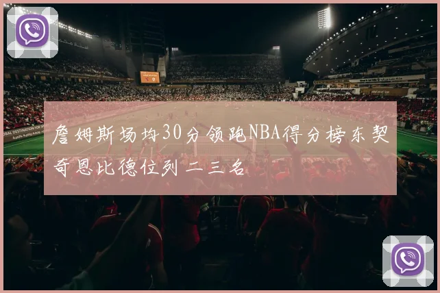 詹姆斯场均30分领跑NBA得分榜东契奇恩比德位列二三名
