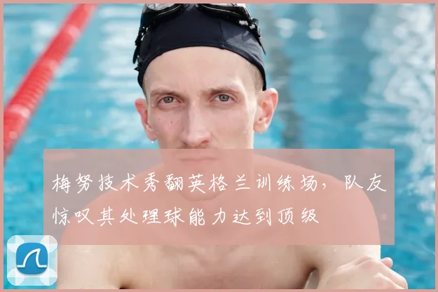 梅努技术秀翻英格兰训练场,队友惊叹其处理球能力达到顶级