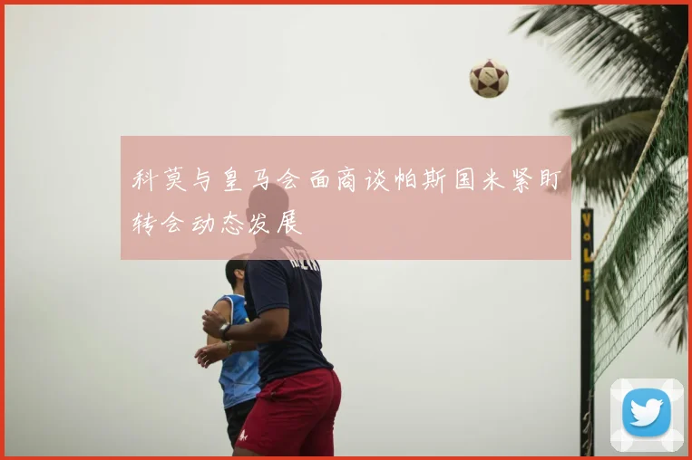 科莫与皇马会面商谈帕斯国米紧盯转会动态发展