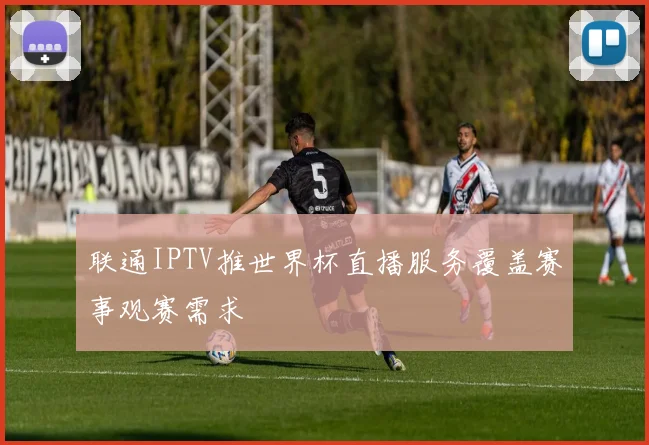 联通IPTV推世界杯直播服务覆盖赛事观赛需求