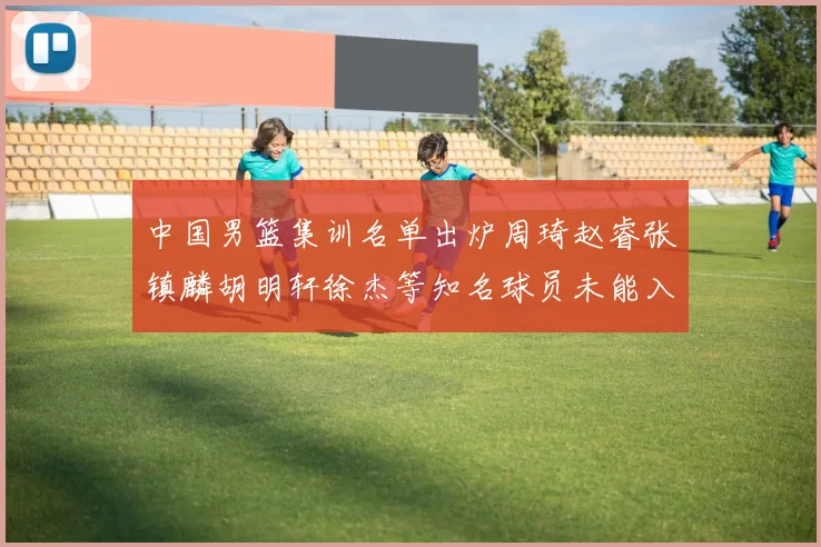 中国男篮集训名单出炉周琦赵睿张镇麟胡明轩徐杰等知名球员未能入选