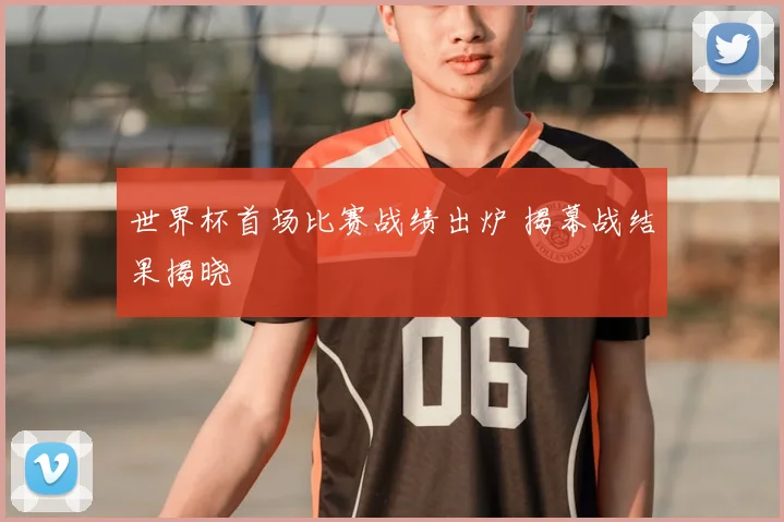 世界杯首场比赛战绩出炉 揭幕战结果揭晓