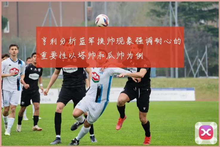 亨利分析蓝军换帅现象强调耐心的重要性以塔帅和瓜帅为例