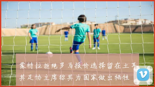 蒙特拉拒绝罗马报价选择留在土耳其足协主席称其为国家做出牺牲