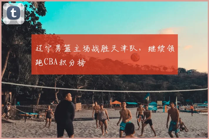辽宁男篮主场战胜天津队，继续领跑CBA积分榜