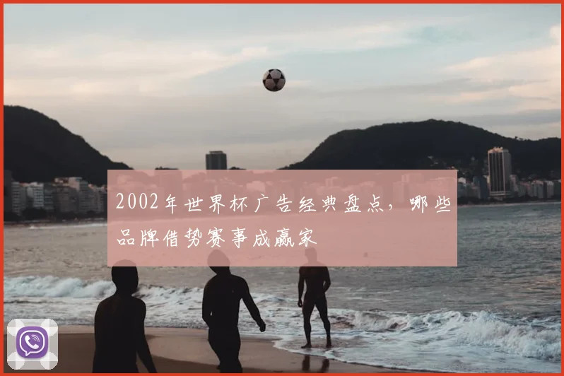 2002年世界杯广告经典盘点，哪些品牌借势赛事成赢家