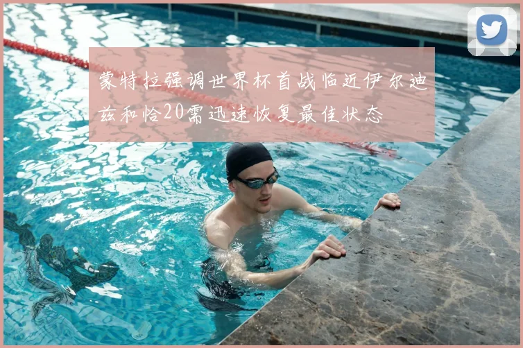 蒙特拉强调世界杯首战临近伊尔迪兹和恰20需迅速恢复最佳状态