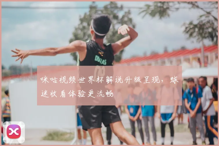 咪咕视频世界杯解说升级呈现,球迷收看体验更流畅