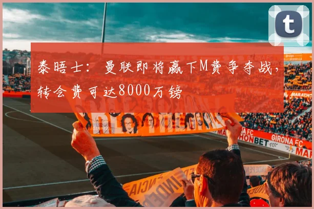 泰晤士：曼联即将赢下M费争夺战，转会费可达8000万镑