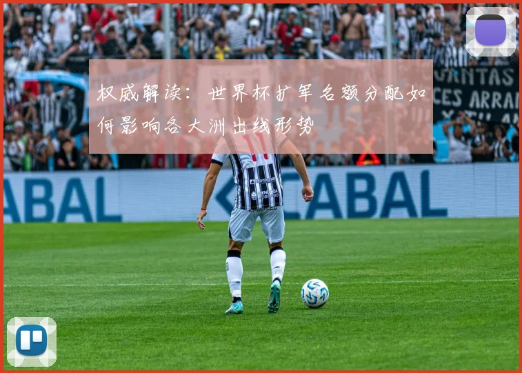 权威解读:世界杯扩军名额分配如何影响各大洲出线形势