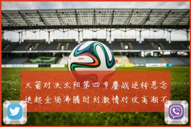 火箭对决太阳第四节鏖战逆转悬念迭起全场沸腾时刻激情对攻高潮不断