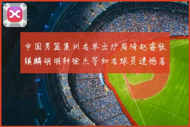 中国男篮集训名单出炉周琦赵睿张镇麟胡明轩徐杰等知名球员遗憾落选