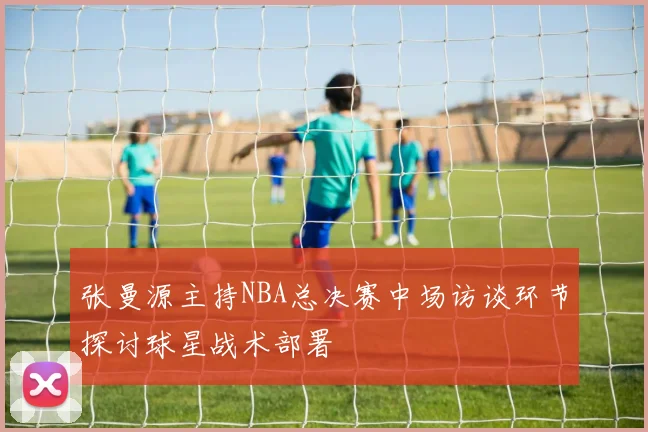 张曼源主持NBA总决赛中场访谈环节探讨球星战术部署