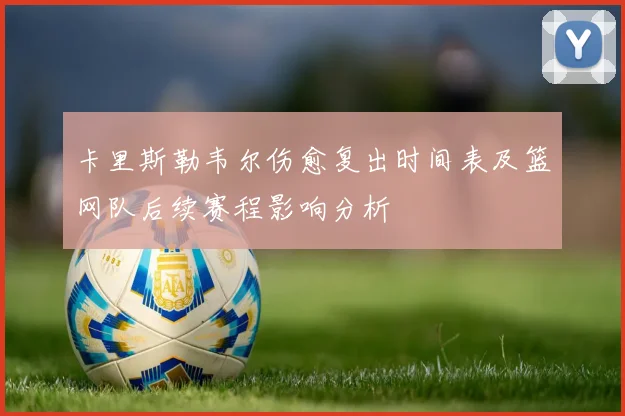 卡里斯勒韦尔伤愈复出时间表及篮网队后续赛程影响分析