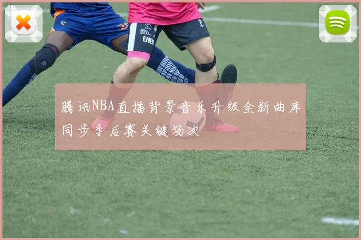 腾讯NBA直播背景音乐升级全新曲库同步季后赛关键场次