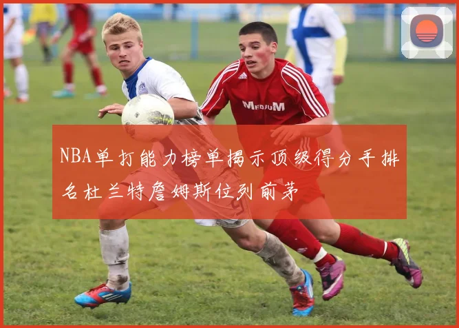 NBA单打能力榜单揭示顶级得分手排名杜兰特詹姆斯位列前茅