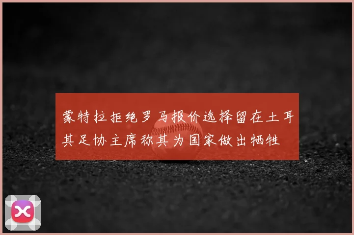 蒙特拉拒绝罗马报价选择留在土耳其足协主席称其为国家做出牺牲