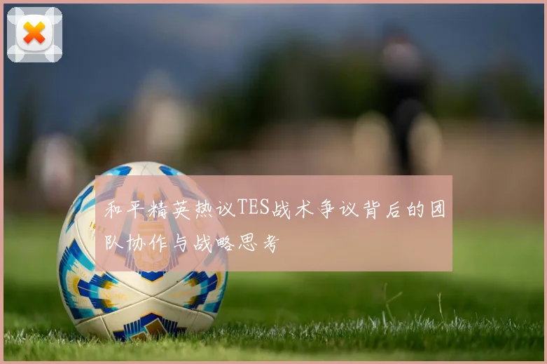 和平精英热议TES战术争议背后的团队协作与战略思考