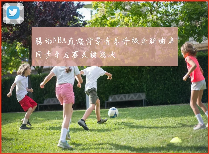 腾讯NBA直播背景音乐升级全新曲库同步季后赛关键场次