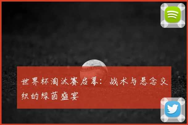 世界杯淘汰赛启幕:战术与悬念交织的绿茵盛宴
