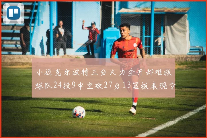 小迈克尔波特三分火力全开却难救球队24投9中空砍27分13篮板表现令人唏嘘