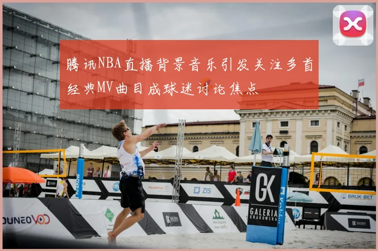 腾讯NBA直播背景音乐引发关注多首经典MV曲目成球迷讨论焦点