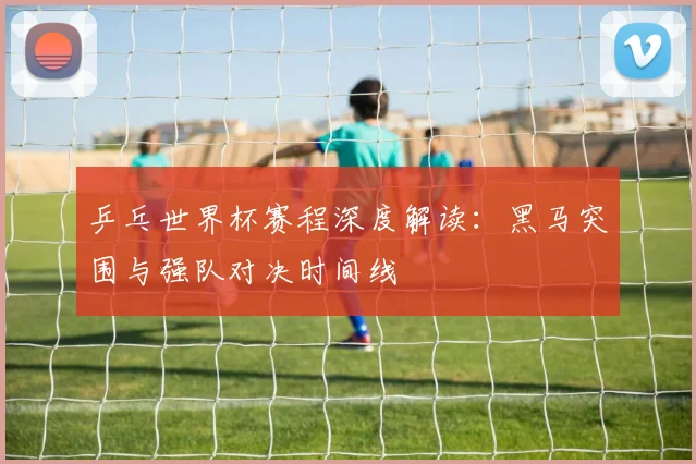 乒乓世界杯赛程深度解读:黑马突围与强队对决时间线