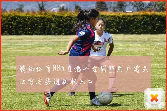 腾讯体育NBA直播平台调整用户需关注官方渠道获取入口