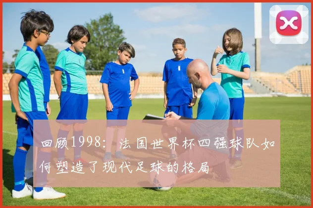 回顾1998：法国世界杯四强球队如何塑造了现代足球的格局