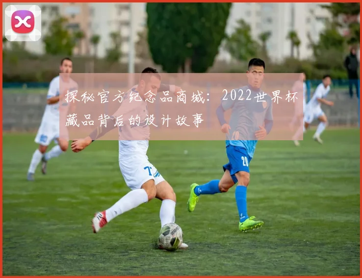 探秘官方纪念品商城:2022世界杯藏品背后的设计故事
