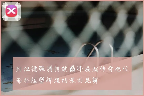 利拉德强调持续巅峰成就传奇地位而非短暂辉煌的深刻见解