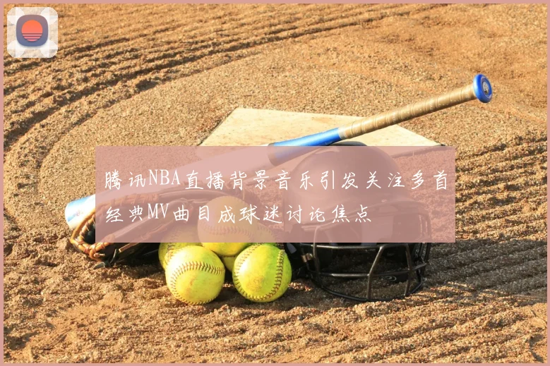 腾讯NBA直播背景音乐引发关注多首经典MV曲目成球迷讨论焦点