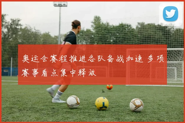 奥运会赛程推进各队备战加速 多项赛事看点集中释放