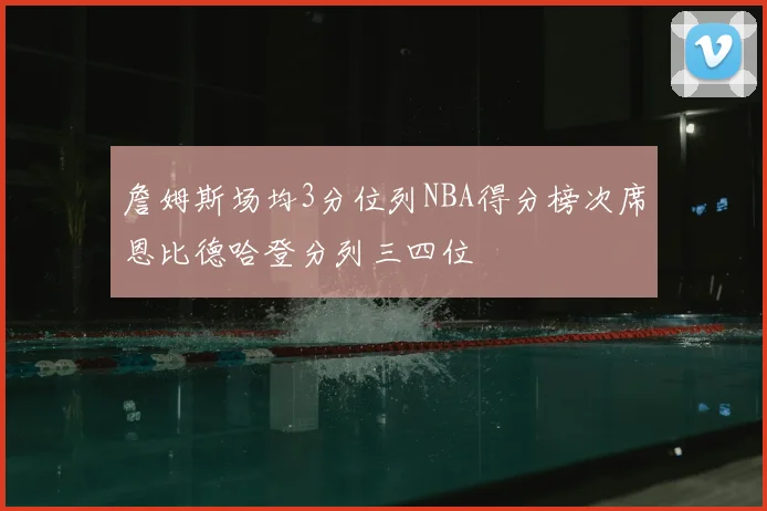 詹姆斯场均3分位列NBA得分榜次席恩比德哈登分列三四位