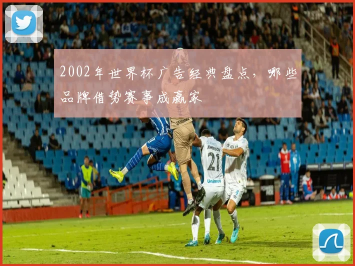 2002年世界杯广告经典盘点,哪些品牌借势赛事成赢家