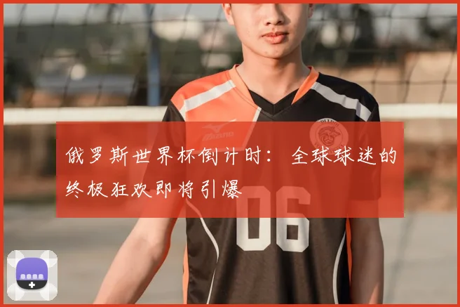 俄罗斯世界杯倒计时:全球球迷的终极狂欢即将引爆