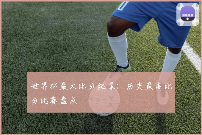 世界杯最大比分纪录：历史最高比分比赛盘点
