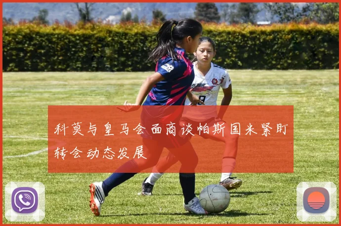 科莫与皇马会面商谈帕斯国米紧盯转会动态发展