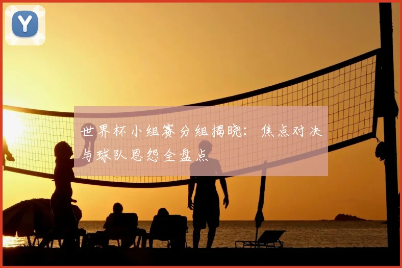 世界杯小组赛分组揭晓：焦点对决与球队恩怨全盘点