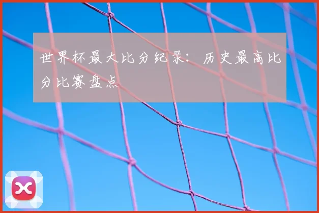 世界杯最大比分纪录：历史最高比分比赛盘点
