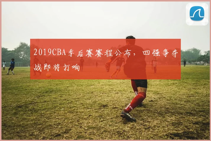 2019CBA季后赛赛程公布，四强争夺战即将打响