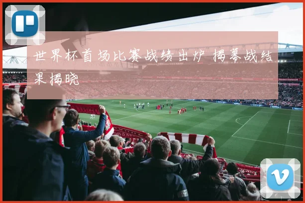 世界杯首场比赛战绩出炉 揭幕战结果揭晓