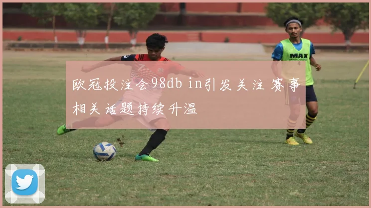 欧冠投注会98db in引发关注 赛事相关话题持续升温