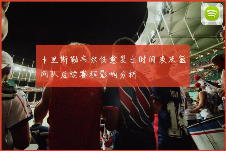 卡里斯勒韦尔伤愈复出时间表及篮网队后续赛程影响分析