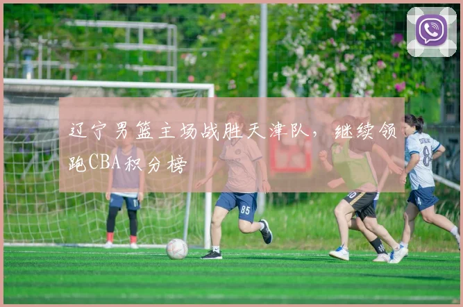 辽宁男篮主场战胜天津队，继续领跑CBA积分榜