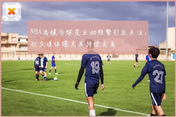 NBA名媛与球星互动频繁引发关注,社交媒体曝光度持续走高