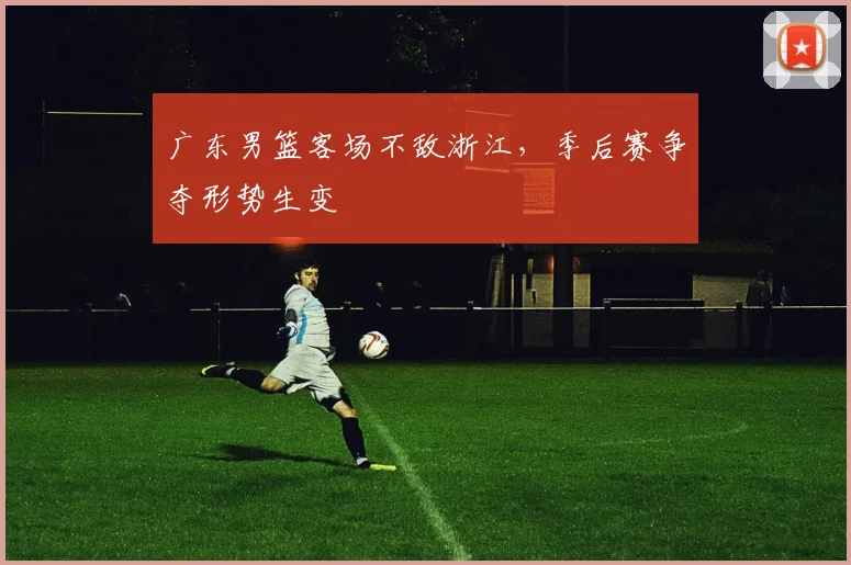 广东男篮客场不敌浙江,季后赛争夺形势生变
