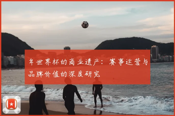 年世界杯的商业遗产:赛事运营与品牌价值的深度研究